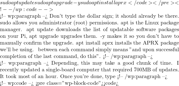 sudo apt update && sudo apt upgrade -y && sudo apt install aprx</code></pre> <!-- /wp:code -->  <!-- wp:paragraph --> Don't type the dollar sign; it should already be there. sudo allows you administrator (root) permissions. apt is the Linux package manager. apt update downloads the list of updatable software packages on your Pi, apt upgrade upgrades them. -y makes it so you don't have to manually confirm the upgrade. apt install aprx installs the APRX package we'll be using. && between each command simply means "and upon successful completion of the last command, do this".  <!-- /wp:paragraph -->  <!-- wp:paragraph --> Depending, this may take a good chunk of time. I recently updated a single-board computer that required 700MB of updates. It took most of an hour. Once you're done, type <!-- /wp:paragraph -->  <!-- wp:code --> <pre class="wp-block-code"><code>