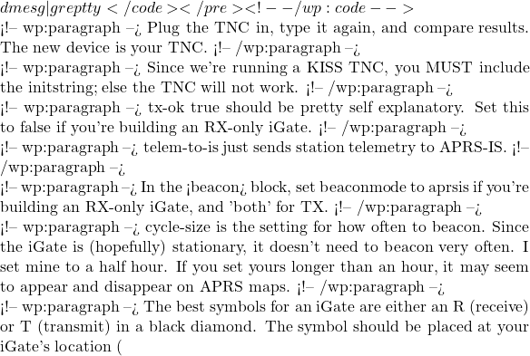 dmesg | grep tty</code></pre> <!-- /wp:code -->  <!-- wp:paragraph --> Plug the TNC in, type it again, and compare results. The new device is your TNC. <!-- /wp:paragraph -->  <!-- wp:paragraph --> Since we're running a KISS TNC, you MUST include the initstring; else the TNC will not work. <!-- /wp:paragraph -->  <!-- wp:paragraph --> tx-ok true should be pretty self explanatory. Set this to false if you're building an RX-only iGate. <!-- /wp:paragraph -->  <!-- wp:paragraph --> telem-to-is just sends station telemetry to APRS-IS.  <!-- /wp:paragraph -->  <!-- wp:paragraph --> In the <beacon> block, set beaconmode to aprsis if you're building an RX-only iGate, and 'both' for TX.  <!-- /wp:paragraph -->  <!-- wp:paragraph --> cycle-size is the setting for how often to beacon. Since the iGate is (hopefully) stationary, it doesn't need to beacon very often. I set mine to a half hour. If you set yours longer than an hour, it may seem to appear and disappear on APRS maps.  <!-- /wp:paragraph -->  <!-- wp:paragraph --> The best symbols for an iGate are either an R (receive) or T (transmit) in a black diamond. The symbol should be placed at your iGate's location (